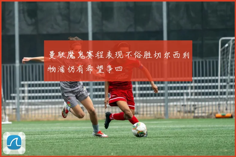 曼联魔鬼赛程表现不俗胜切尔西利物浦仍有希望争四