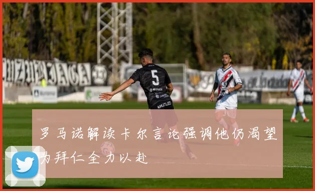 罗马诺解读卡尔言论强调他仍渴望为拜仁全力以赴