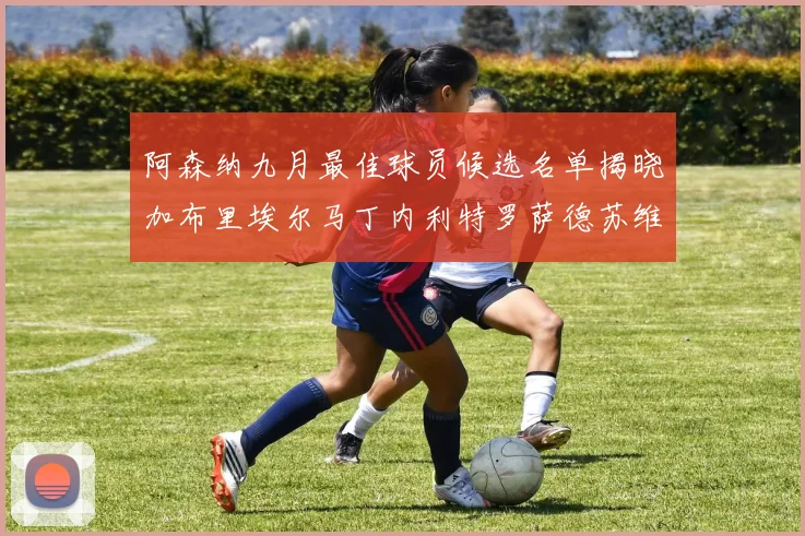 阿森纳九月最佳球员候选名单揭晓加布里埃尔马丁内利特罗萨德苏维门迪入围