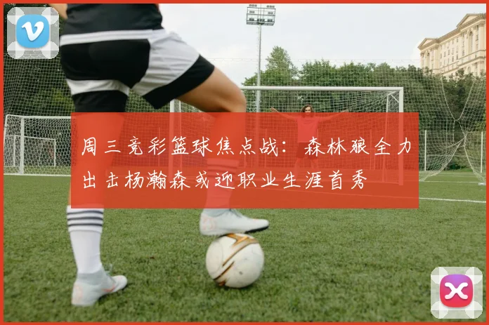 周三竞彩篮球焦点战：森林狼全力出击杨瀚森或迎职业生涯首秀