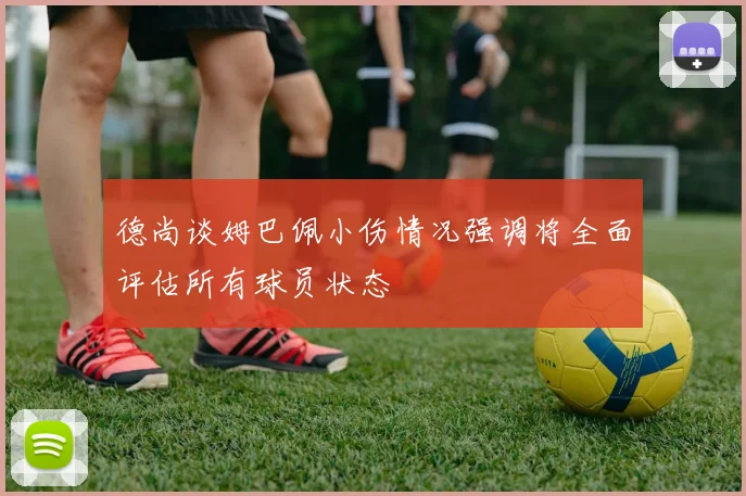 德尚谈姆巴佩小伤情况强调将全面评估所有球员状态