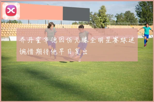乔丹霍华德因伤无缘全明星赛球迷惋惜期待他早日复出