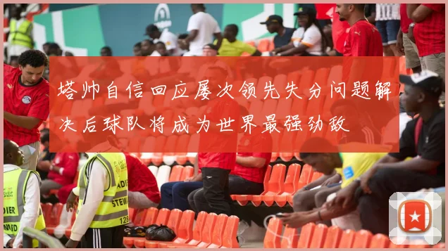 塔帅自信回应屡次领先失分问题解决后球队将成为世界最强劲敌