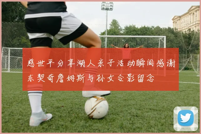 慈世平分享湖人亲子活动瞬间感谢东契奇詹姆斯与孙女合影留念