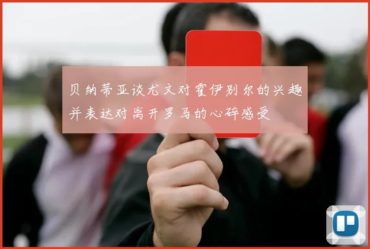 贝纳蒂亚谈尤文对霍伊别尔的兴趣并表达对离开罗马的心碎感受