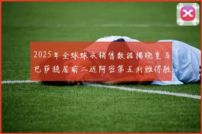 2025年全球球衣销售数据揭晓皇马巴萨稳居前二迈阿密第五利雅得胜利第十