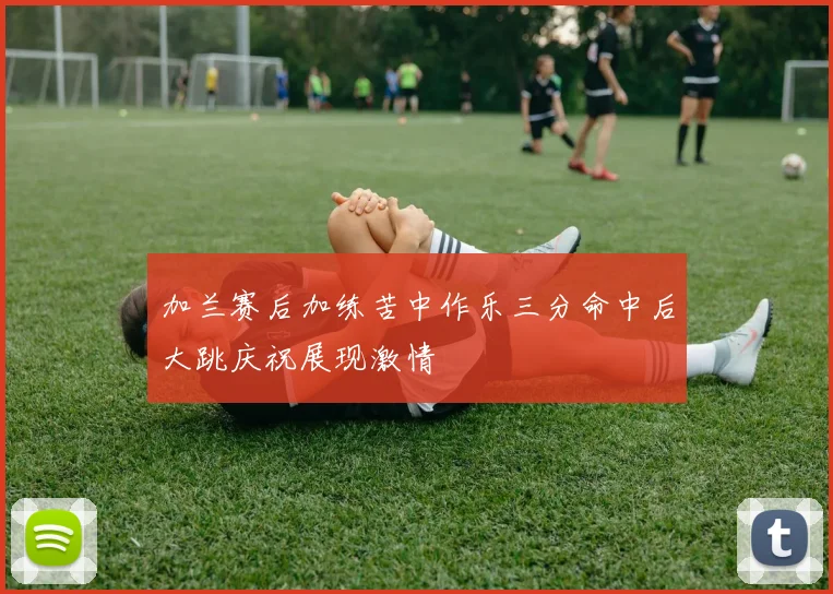 加兰赛后加练苦中作乐三分命中后大跳庆祝展现激情