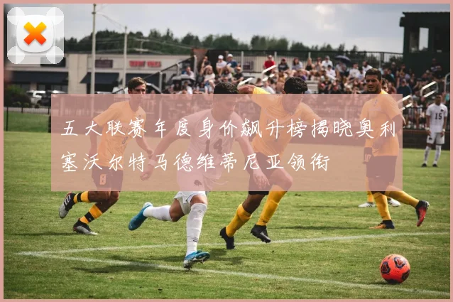 五大联赛年度身价飙升榜揭晓奥利塞沃尔特马德维蒂尼亚领衔