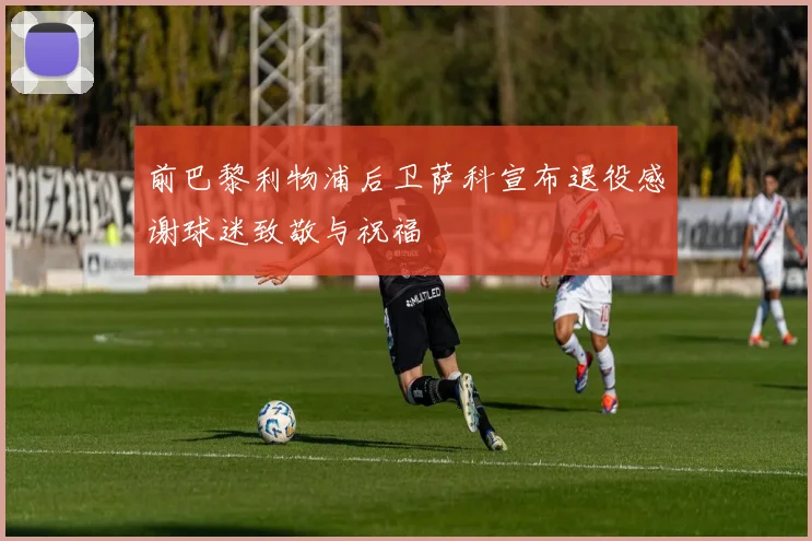 前巴黎利物浦后卫萨科宣布退役感谢球迷致敬与祝福