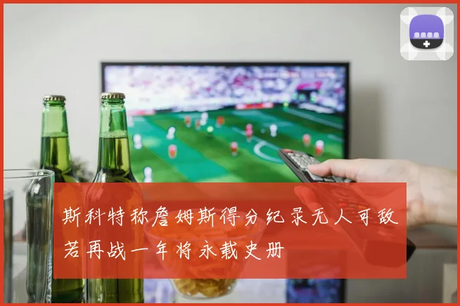 斯科特称詹姆斯得分纪录无人可敌若再战一年将永载史册