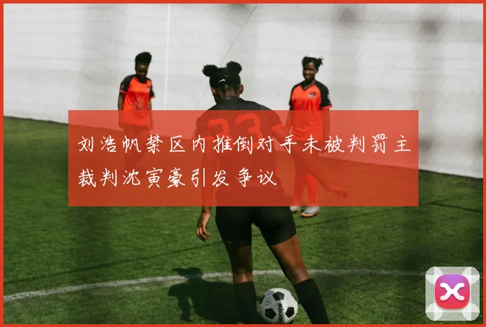 刘浩帆禁区内推倒对手未被判罚主裁判沈寅豪引发争议