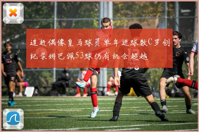 追赶偶像皇马球员单年进球数C罗创纪录姆巴佩53球仍有机会超越