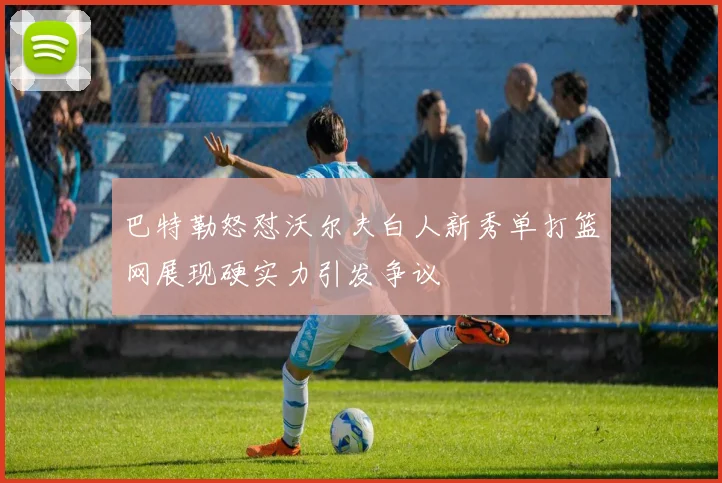 巴特勒怒怼沃尔夫白人新秀单打篮网展现硬实力引发争议