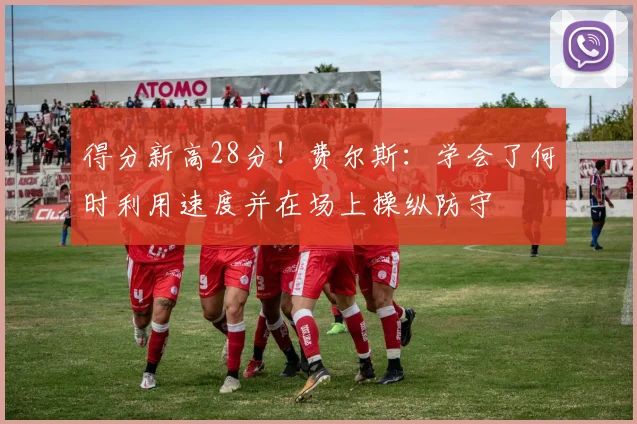 得分新高28分！费尔斯：学会了何时利用速度并在场上操纵防守