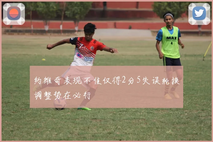 约维奇表现不佳仅得2分5失误轮换调整势在必行