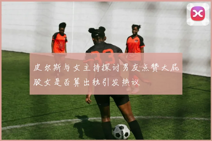 皮尔斯与女主持探讨男友点赞大屁股女是否算出轨引发热议