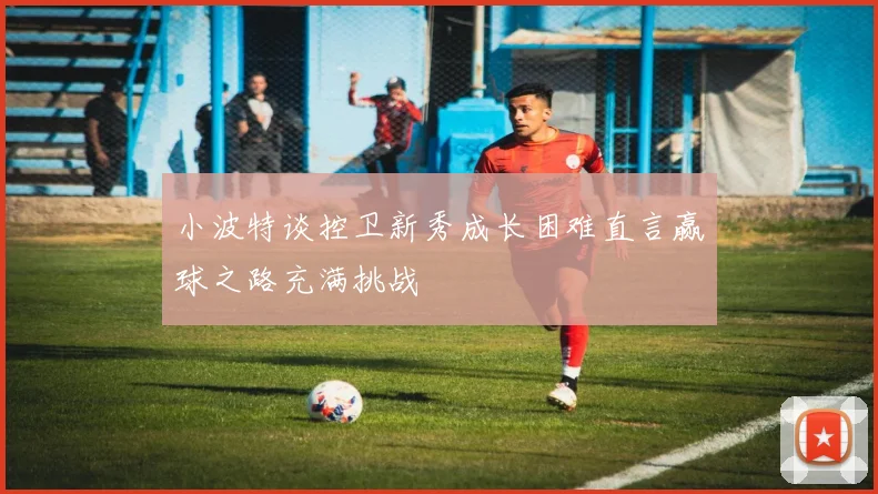 小波特谈控卫新秀成长困难直言赢球之路充满挑战