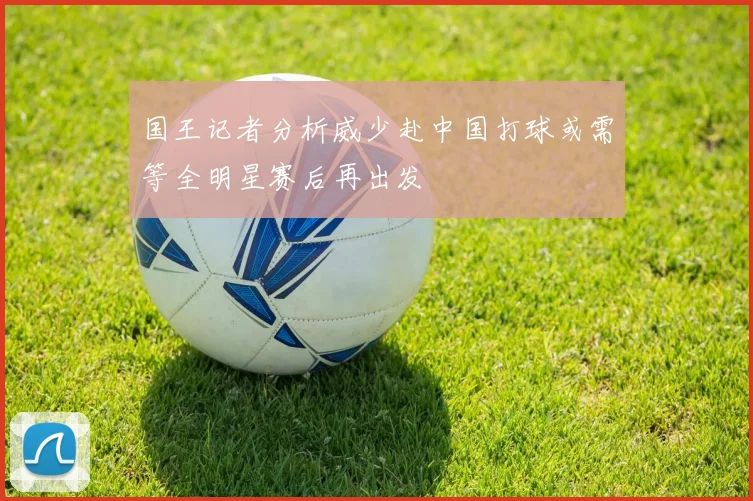 国王记者分析威少赴中国打球或需等全明星赛后再出发