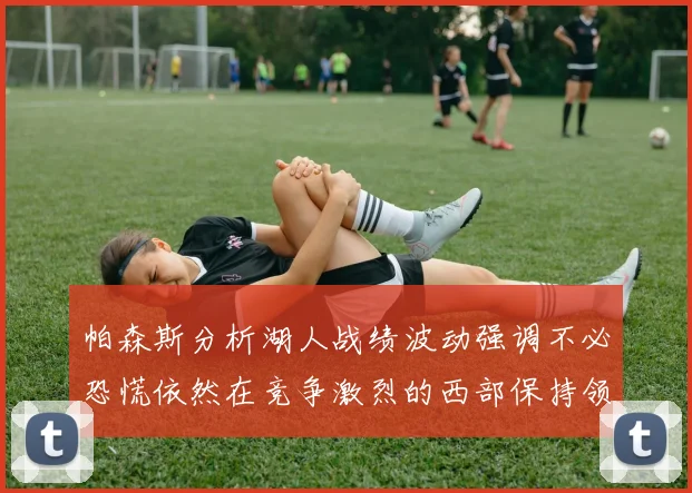 帕森斯分析湖人战绩波动强调不必恐慌依然在竞争激烈的西部保持领先