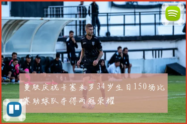 曼联庆祝卡塞米罗34岁生日150场比赛助球队夺得两冠荣耀