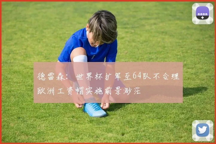 德雷森：世界杯扩军至64队不合理欧洲工资帽实施前景渺茫