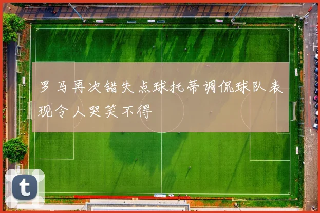 罗马再次错失点球托蒂调侃球队表现令人哭笑不得