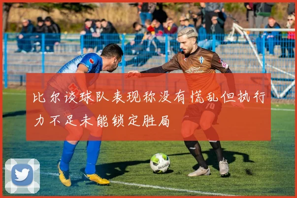 比尔谈球队表现称没有慌乱但执行力不足未能锁定胜局