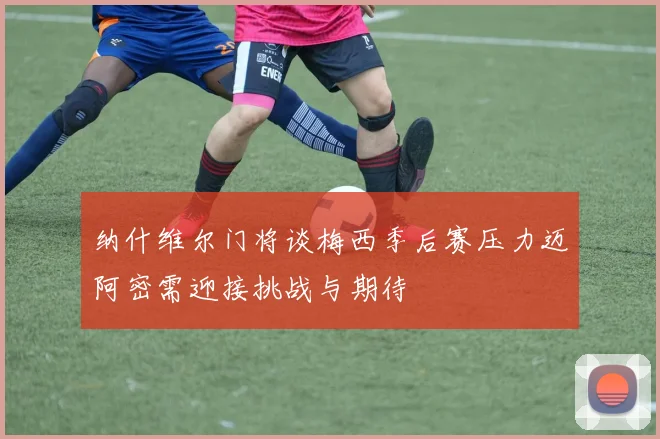 纳什维尔门将谈梅西季后赛压力迈阿密需迎接挑战与期待