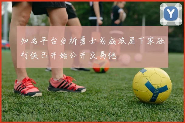 知名平台分析勇士或成浓眉下家独行侠已开始公开交易他