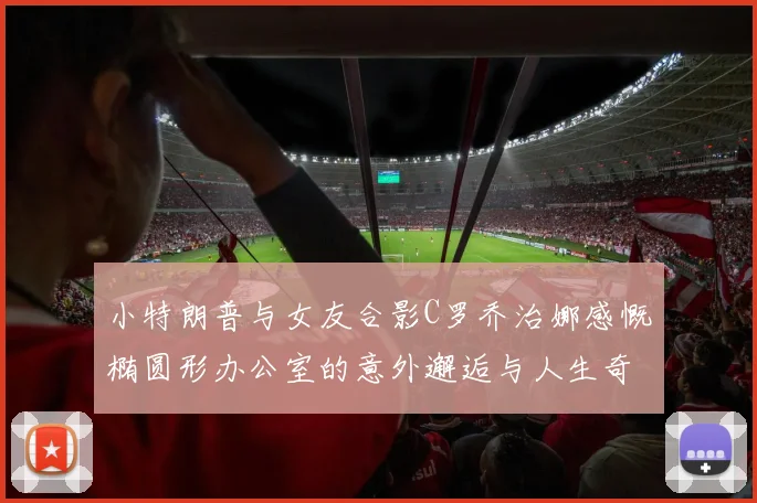 小特朗普与女友合影C罗乔治娜感慨椭圆形办公室的意外邂逅与人生奇遇