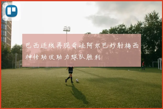 巴西连线再现奇迹阿尔巴妙射梅西神传助攻助力球队胜利