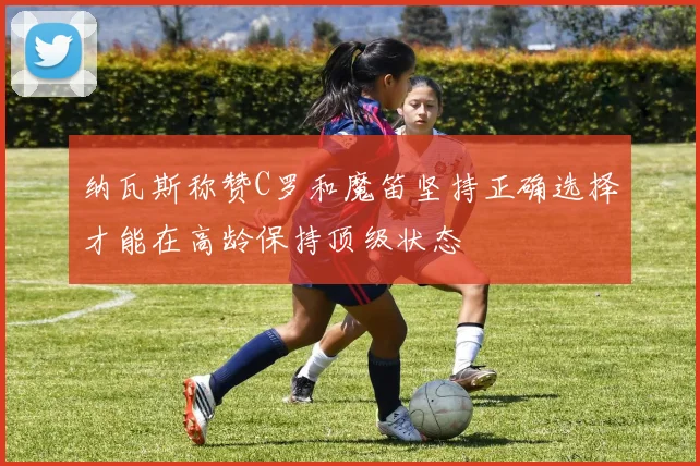 纳瓦斯称赞C罗和魔笛坚持正确选择才能在高龄保持顶级状态