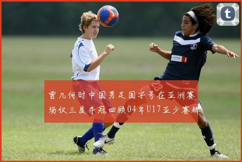 曾几何时中国男足国字号在亚洲赛场仅三度夺冠回顾04年U17亚少赛辉煌时刻