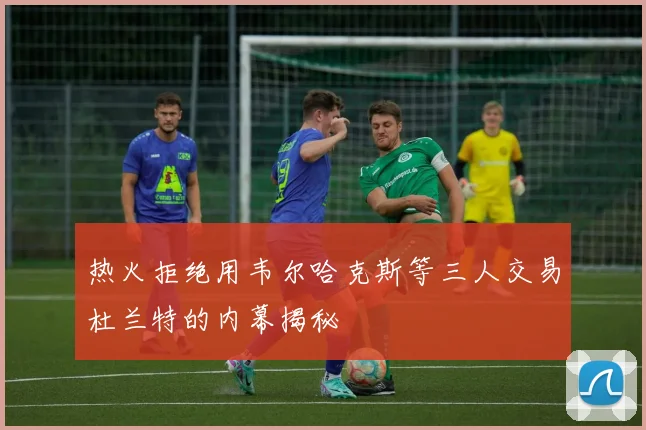 热火拒绝用韦尔哈克斯等三人交易杜兰特的内幕揭秘