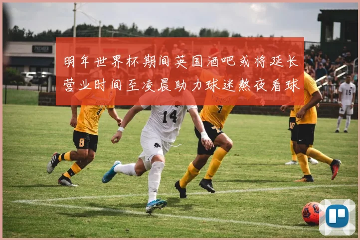 明年世界杯期间英国酒吧或将延长营业时间至凌晨助力球迷熬夜看球
