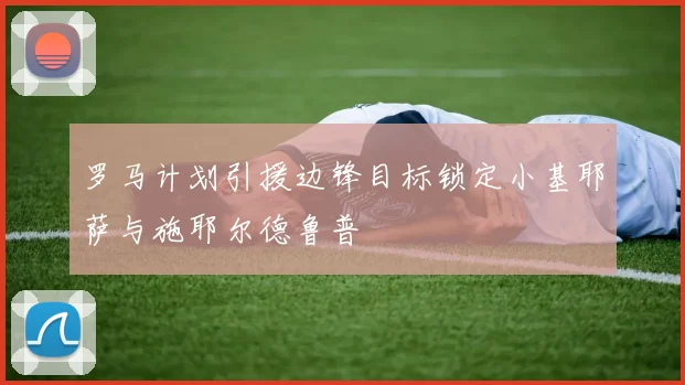 罗马计划引援边锋目标锁定小基耶萨与施耶尔德鲁普