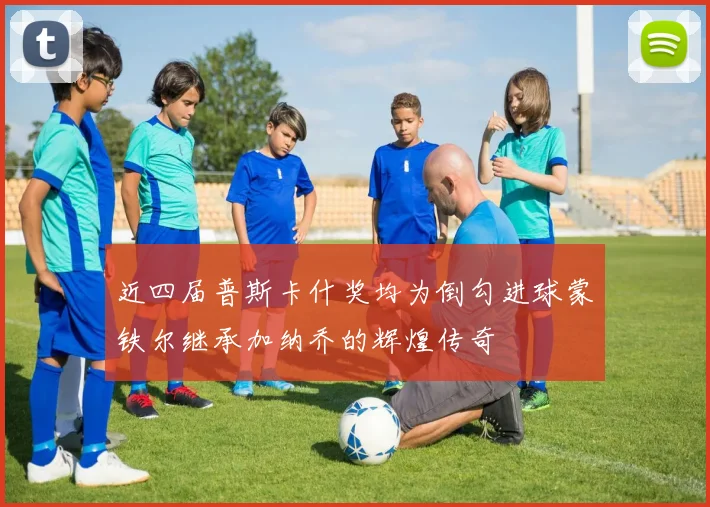 近四届普斯卡什奖均为倒勾进球蒙铁尔继承加纳乔的辉煌传奇